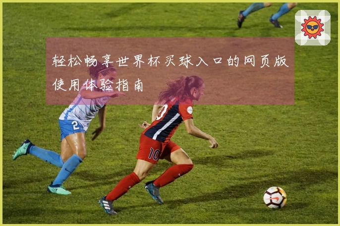 轻松畅享世界杯买球入口的网页版使用体验指南